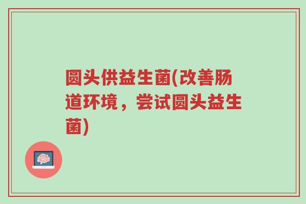 圆头供益生菌(改善肠道环境,尝试圆头益生菌)-第1张图片-超越 圆头供益生菌(改善肠道环境,尝试圆头益生菌)-第1张图片-超越