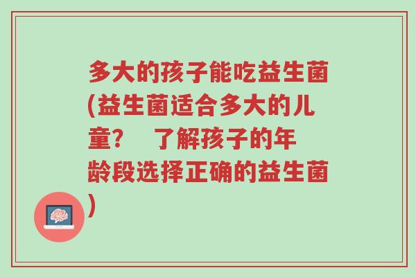多大的孩子能吃益生菌(益生菌适合多大的儿童? 了解孩子的年龄段选择正确的益生菌)-第1张图片-超越 多大的孩子能吃益生菌(益生菌适合多大的儿童? 了解孩子的年龄段选择正确的益生菌)-第1张图片-超越