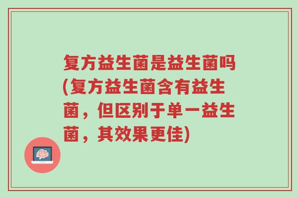 复方益生菌是益生菌吗(复方益生菌含有益生菌,但区别于单一益生菌,其效果更佳)-第1张图片-超越 复方益生菌是益生菌吗(复方益生菌含有益生菌,但区别于单一益生菌,其效果更佳)-第1张图片-超越