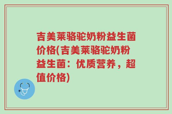 吉美莱骆驼奶粉益生菌价格(吉美莱骆驼奶粉益生菌:优质营养,超值价格)-第1张图片-超越 吉美莱骆驼奶粉益生菌价格(吉美莱骆驼奶粉益生菌:优质营养,超值价格)-第1张图片-超越