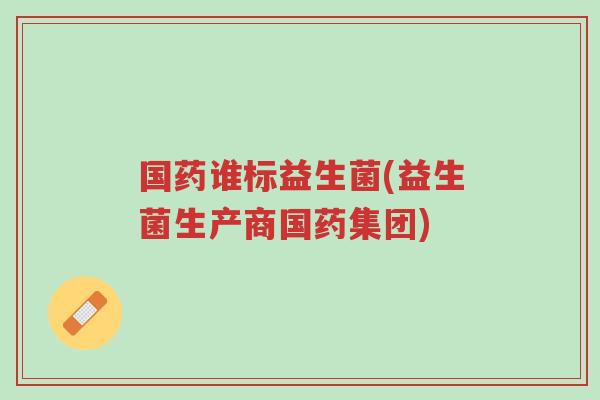 国药谁标益生菌(益生菌生产商国药集团)-第1张图片-超越 国药谁标益生菌(益生菌生产商国药集团)-第1张图片-超越
