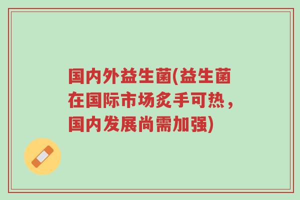 国内外益生菌(益生菌在国际市场炙手可热，国内发展尚需加强)-第1张图片-超越