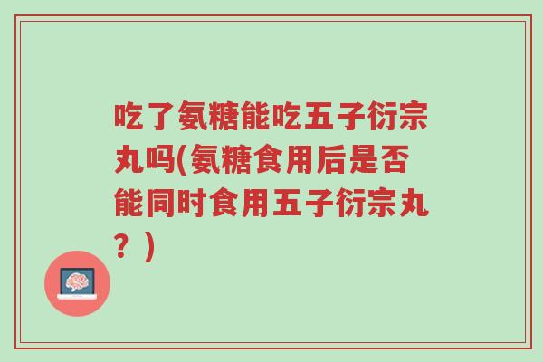 吃了氨糖能吃五子衍宗丸吗(氨糖食用后是否能同时食用五子衍宗丸?)-第1张图片-超越 吃了氨糖能吃五子衍宗丸吗(氨糖食用后是否能同时食用五子衍宗丸?)-第1张图片-超越