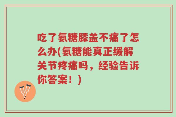 吃了氨糖膝盖不痛了怎么办(氨糖能真正缓解关节疼痛吗,经验告诉你答案!)-第1张图片-超越 吃了氨糖膝盖不痛了怎么办(氨糖能真正缓解关节疼痛吗,经验告诉你答案!)-第1张图片-超越