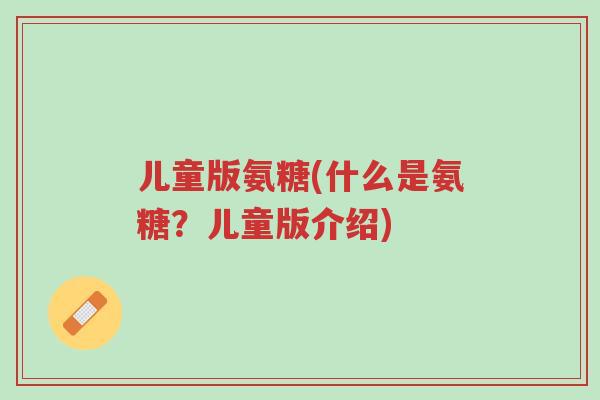 儿童版氨糖(什么是氨糖?儿童版介绍)-第1张图片-超越 儿童版氨糖(什么是氨糖?儿童版介绍)-第1张图片-超越