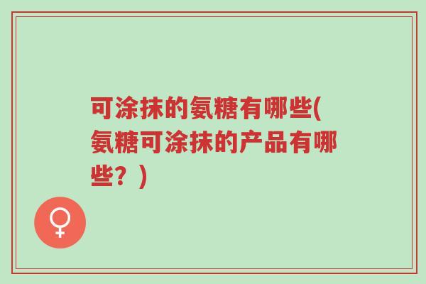 可涂抹的氨糖有哪些(氨糖可涂抹的产品有哪些?)-第1张图片-超越 可涂抹的氨糖有哪些(氨糖可涂抹的产品有哪些?)-第1张图片-超越