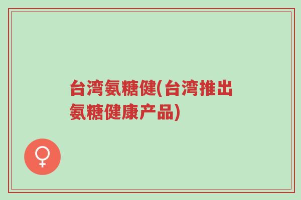台湾氨糖健(台湾推出氨糖健康产品)-第1张图片-超越