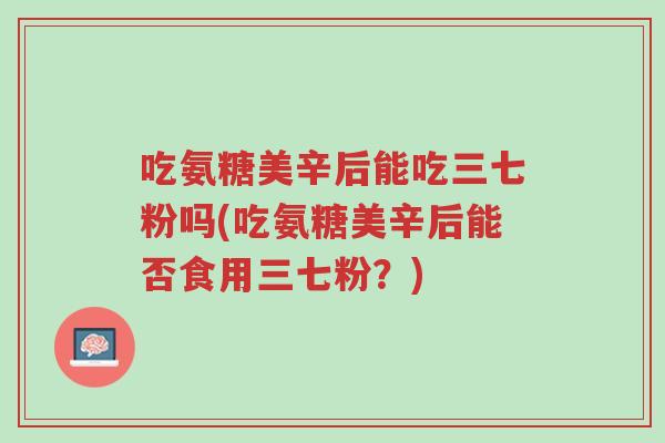 吃氨糖美辛后能吃三七粉吗(吃氨糖美辛后能否食用三七粉?)-第1张图片-超越 吃氨糖美辛后能吃三七粉吗(吃氨糖美辛后能否食用三七粉?)-第1张图片-超越