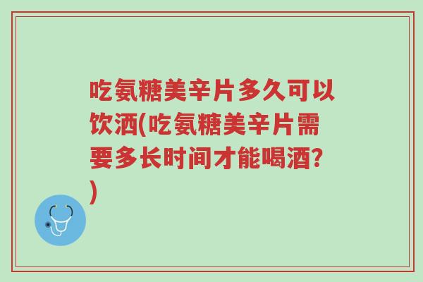 吃氨糖美辛片多久可以饮洒(吃氨糖美辛片需要多长时间才能喝酒？)-第1张图片-超越