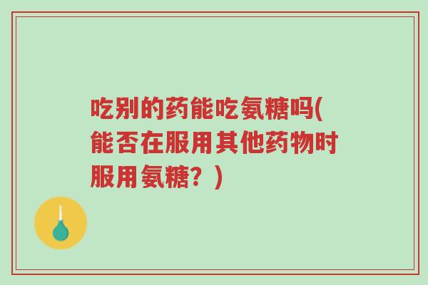 吃别的药能吃氨糖吗(能否在服用其他药物时服用氨糖?)-第1张图片-超越 吃别的药能吃氨糖吗(能否在服用其他药物时服用氨糖?)-第1张图片-超越