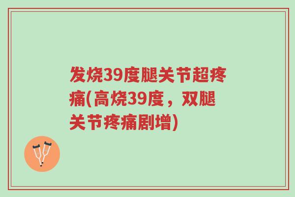 发烧39度腿关节超疼痛(高烧39度，双腿关节疼痛剧增)-第1张图片-超越