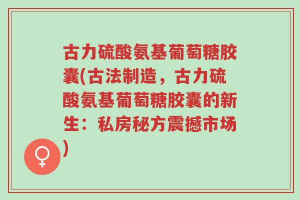 古力硫酸氨基葡萄糖胶囊(古法制造，古力硫酸氨基葡萄糖胶囊的新生：私房秘方震撼市场)-第1张图片-超越