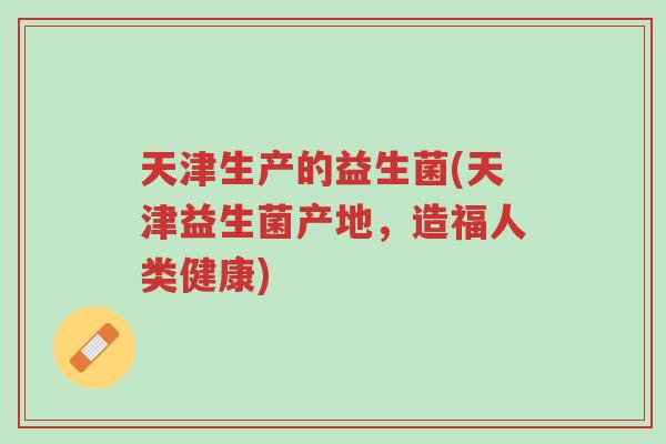 天津生产的益生菌(天津益生菌产地,造福人类健康)-第1张图片-超越 天津生产的益生菌(天津益生菌产地,造福人类健康)-第1张图片-超越