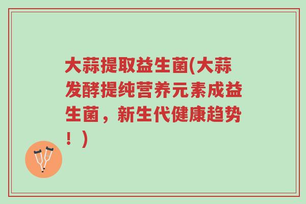 大蒜提取益生菌(大蒜发酵提纯营养元素成益生菌,新生代健康趋势!)-第1张图片-超越 大蒜提取益生菌(大蒜发酵提纯营养元素成益生菌,新生代健康趋势!)-第1张图片-超越