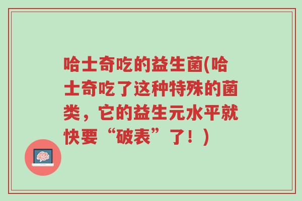 哈士奇吃的益生菌(哈士奇吃了这种特殊的菌类，它的益生元水平就快要“破表”了！)-第1张图片-超越