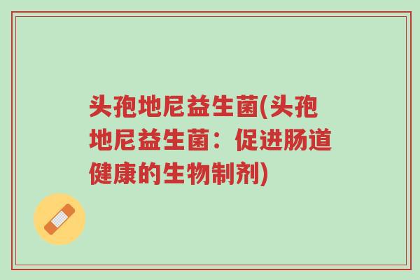 头孢地尼益生菌(头孢地尼益生菌:促进肠道健康的生物制剂)-第1张图片-超越 头孢地尼益生菌(头孢地尼益生菌:促进肠道健康的生物制剂)-第1张图片-超越