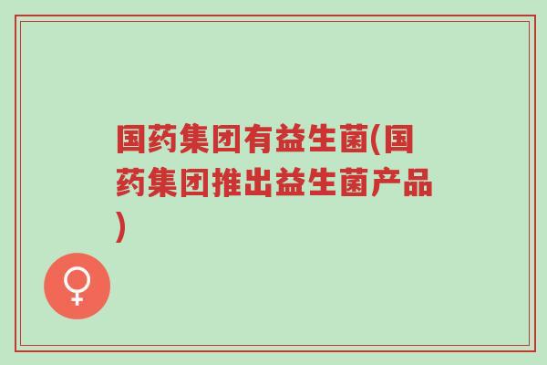 国药集团有益生菌(国药集团推出益生菌产品)-第1张图片-超越 国药集团有益生菌(国药集团推出益生菌产品)-第1张图片-超越