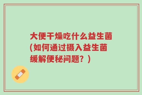 大便干燥吃什么益生菌(如何通过摄入益生菌缓解便秘问题?)-第1张图片-超越 大便干燥吃什么益生菌(如何通过摄入益生菌缓解便秘问题?)-第1张图片-超越