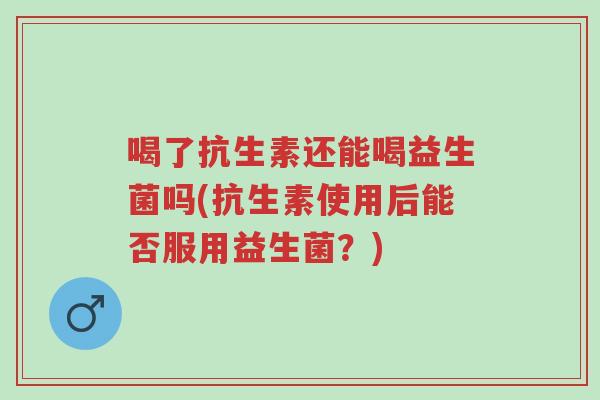 喝了抗生素还能喝益生菌吗(抗生素使用后能否服用益生菌？)-第1张图片-超越