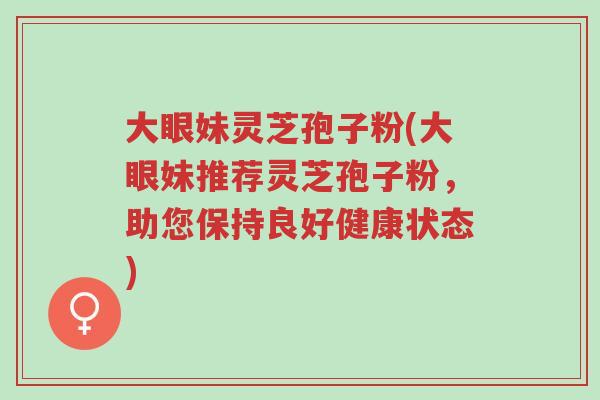 大眼妹灵芝孢子粉(大眼妹推荐灵芝孢子粉,助您保持良好健康状态)-第1张图片-超越 大眼妹灵芝孢子粉(大眼妹推荐灵芝孢子粉,助您保持良好健康状态)-第1张图片-超越