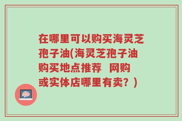 在哪里可以购买海灵芝孢子油(海灵芝孢子油购买地点推荐 网购或实体店哪里有卖?)-第1张图片-超越 在哪里可以购买海灵芝孢子油(海灵芝孢子油购买地点推荐 网购或实体店哪里有卖?)-第1张图片-超越