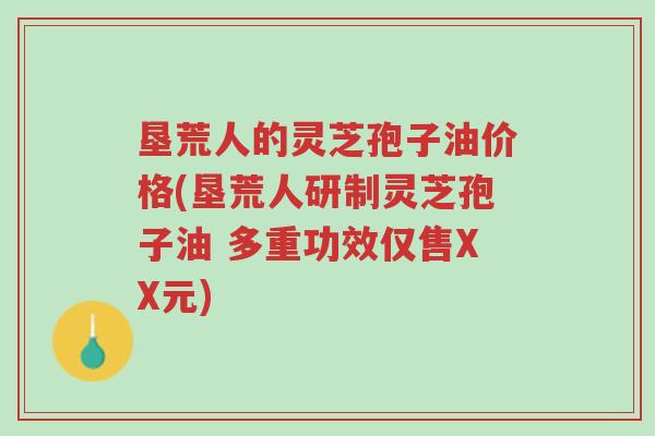 垦荒人的灵芝孢子油价格(垦荒人研制灵芝孢子油 多重功效仅售XX元)-第1张图片-超越 垦荒人的灵芝孢子油价格(垦荒人研制灵芝孢子油 多重功效仅售XX元)-第1张图片-超越