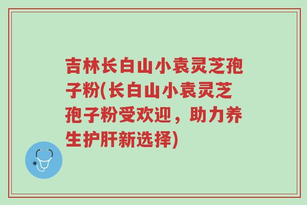 吉林长白山小袁灵芝孢子粉(长白山小袁灵芝孢子粉受欢迎，助力养生护肝新选择)-第1张图片-超越
