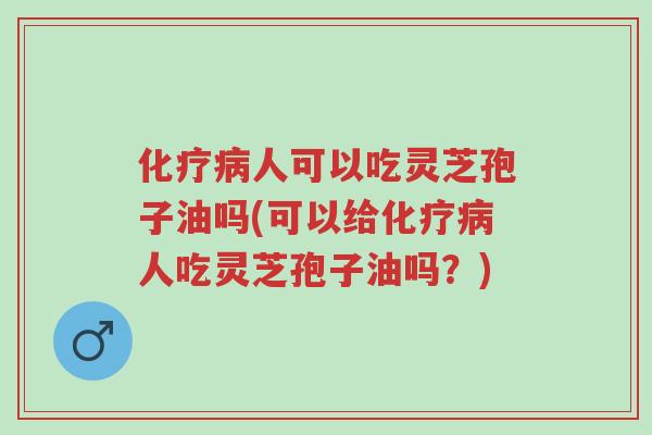 化疗病人可以吃灵芝孢子油吗(可以给化疗病人吃灵芝孢子油吗？)-第1张图片-超越
