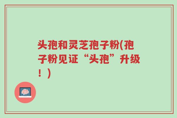 头孢和灵芝孢子粉(孢子粉见证“头孢”升级!)-第1张图片-超越 头孢和灵芝孢子粉(孢子粉见证“头孢”升级!)-第1张图片-超越