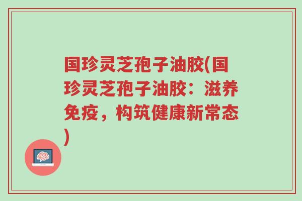 国珍灵芝孢子油胶(国珍灵芝孢子油胶:滋养免疫,构筑健康新常态)-第1张图片-超越 国珍灵芝孢子油胶(国珍灵芝孢子油胶:滋养免疫,构筑健康新常态)-第1张图片-超越