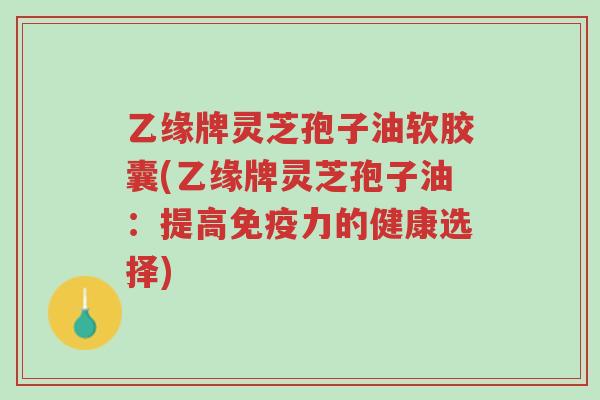 乙缘牌灵芝孢子油软胶囊(乙缘牌灵芝孢子油:提高免疫力的健康选择)-第1张图片-超越 乙缘牌灵芝孢子油软胶囊(乙缘牌灵芝孢子油:提高免疫力的健康选择)-第1张图片-超越