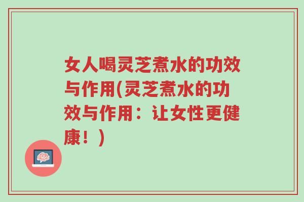 女人喝灵芝煮水的功效与作用(灵芝煮水的功效与作用：让女性更健康！)-第1张图片-超越