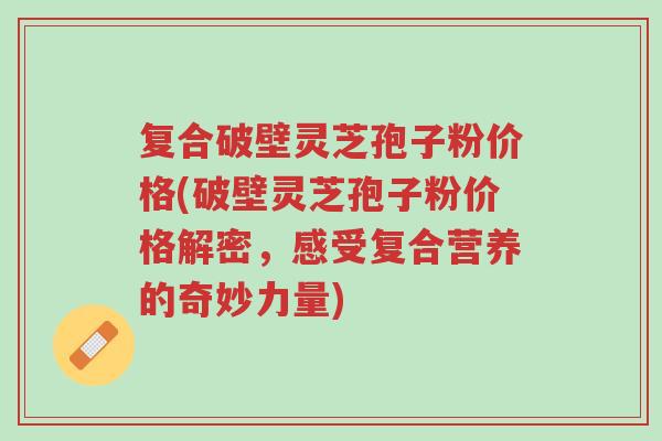 复合破壁灵芝孢子粉价格(破壁灵芝孢子粉价格解密，感受复合营养的奇妙力量)-第1张图片-超越