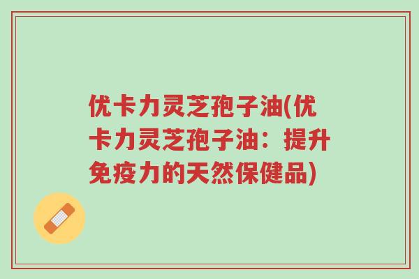 优卡力灵芝孢子油(优卡力灵芝孢子油:提升免疫力的天然保健品)-第1张图片-超越 优卡力灵芝孢子油(优卡力灵芝孢子油:提升免疫力的天然保健品)-第1张图片-超越