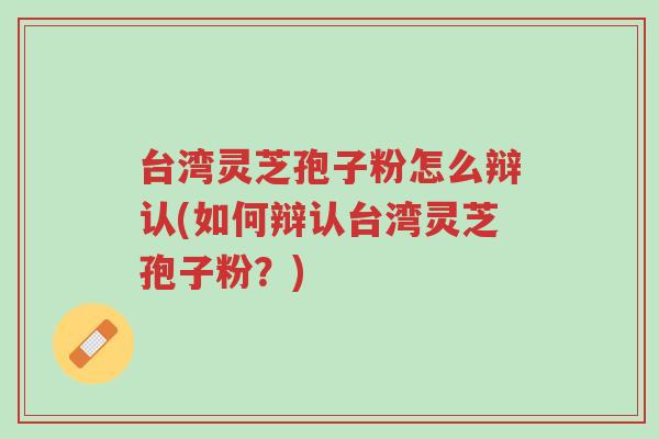 台湾灵芝孢子粉怎么辩认(如何辩认台湾灵芝孢子粉？)-第1张图片-超越
