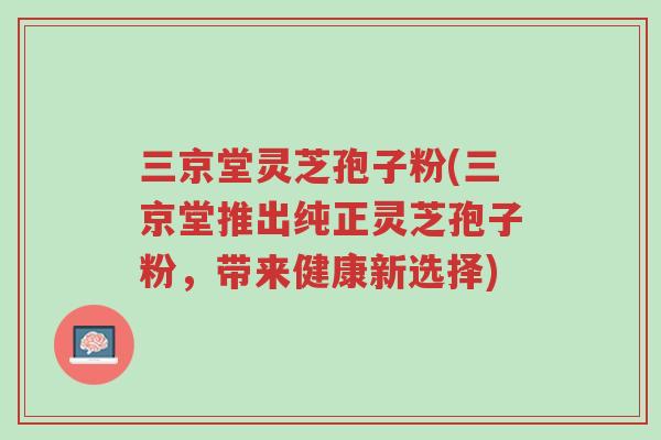 三京堂灵芝孢子粉(三京堂推出纯正灵芝孢子粉,带来健康新选择)-第1张图片-超越 三京堂灵芝孢子粉(三京堂推出纯正灵芝孢子粉,带来健康新选择)-第1张图片-超越