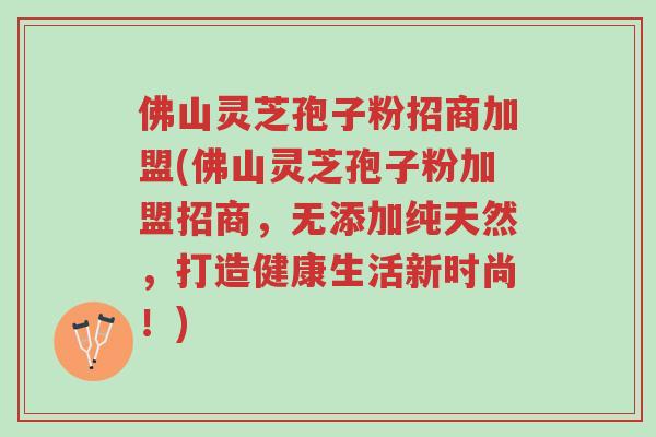 佛山灵芝孢子粉招商加盟(佛山灵芝孢子粉加盟招商,无添加纯天然,打造健康生活新时尚!)-第1张图片-超越 佛山灵芝孢子粉招商加盟(佛山灵芝孢子粉加盟招商,无添加纯天然,打造健康生活新时尚!)-第1张图片-超越