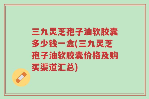 三九灵芝孢子油软胶囊多少钱一盒(三九灵芝孢子油软胶囊价格及购买渠道汇总)-第1张图片-超越 三九灵芝孢子油软胶囊多少钱一盒(三九灵芝孢子油软胶囊价格及购买渠道汇总)-第1张图片-超越