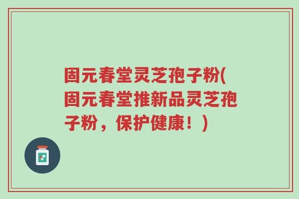 固元春堂灵芝孢子粉(固元春堂推新品灵芝孢子粉，保护健康！)-第1张图片-超越