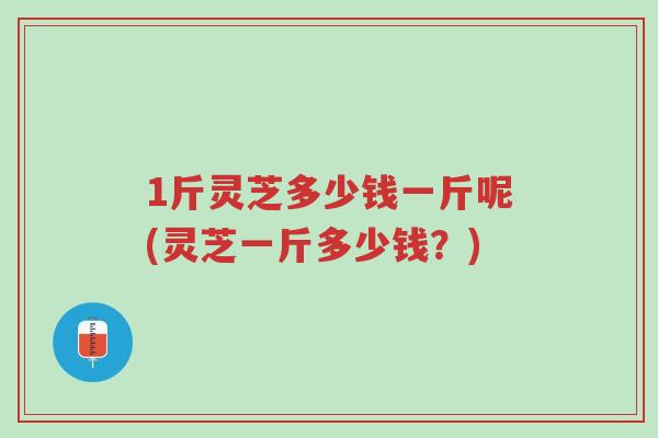 1斤灵芝多少钱一斤呢(灵芝一斤多少钱?)-第1张图片-超越 1斤灵芝多少钱一斤呢(灵芝一斤多少钱?)-第1张图片-超越