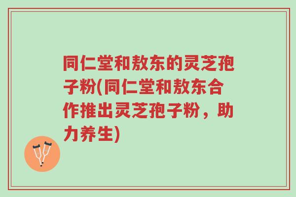 同仁堂和敖东的灵芝孢子粉(同仁堂和敖东合作推出灵芝孢子粉,助力养生)-第1张图片-超越 同仁堂和敖东的灵芝孢子粉(同仁堂和敖东合作推出灵芝孢子粉,助力养生)-第1张图片-超越