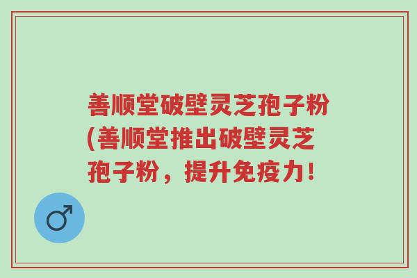 善顺堂破壁灵芝孢子粉(善顺堂推出破壁灵芝孢子粉,提升免疫力!-第1张图片-超越 善顺堂破壁灵芝孢子粉(善顺堂推出破壁灵芝孢子粉,提升免疫力!-第1张图片-超越