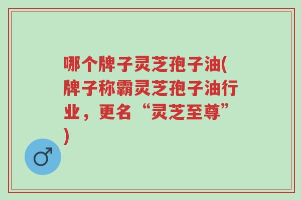 哪个牌子灵芝孢子油(牌子称霸灵芝孢子油行业,更名“灵芝至尊”)-第1张图片-超越 哪个牌子灵芝孢子油(牌子称霸灵芝孢子油行业,更名“灵芝至尊”)-第1张图片-超越