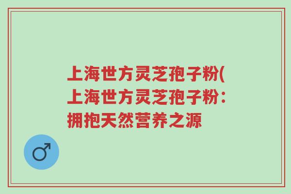 上海世方灵芝孢子粉(上海世方灵芝孢子粉：拥抱天然营养之源-第1张图片-超越