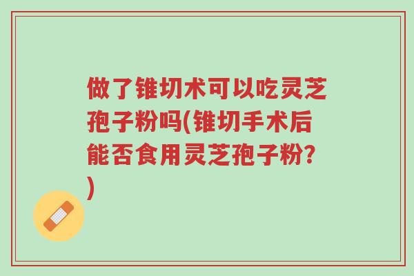做了锥切术可以吃灵芝孢子粉吗(锥切手术后能否食用灵芝孢子粉?)-第1张图片-超越 做了锥切术可以吃灵芝孢子粉吗(锥切手术后能否食用灵芝孢子粉?)-第1张图片-超越