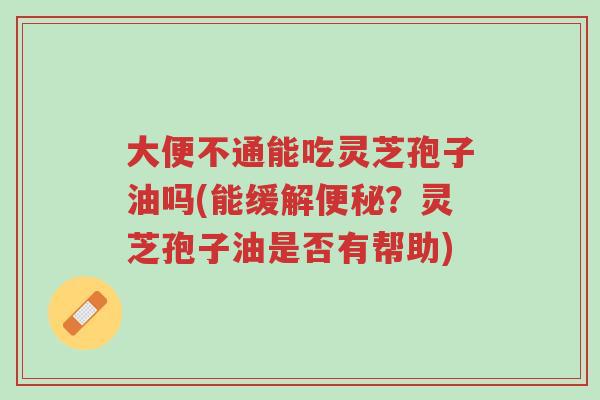 大便不通能吃灵芝孢子油吗(能缓解便秘？灵芝孢子油是否有帮助)-第1张图片-超越
