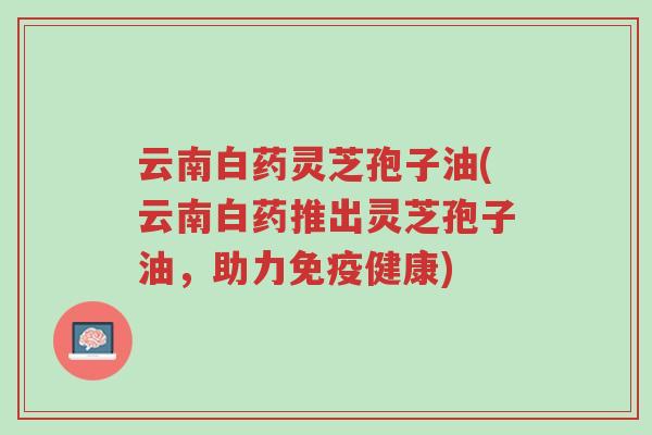 云南白药灵芝孢子油(云南白药推出灵芝孢子油,助力免疫健康)-第1张图片-超越 云南白药灵芝孢子油(云南白药推出灵芝孢子油,助力免疫健康)-第1张图片-超越