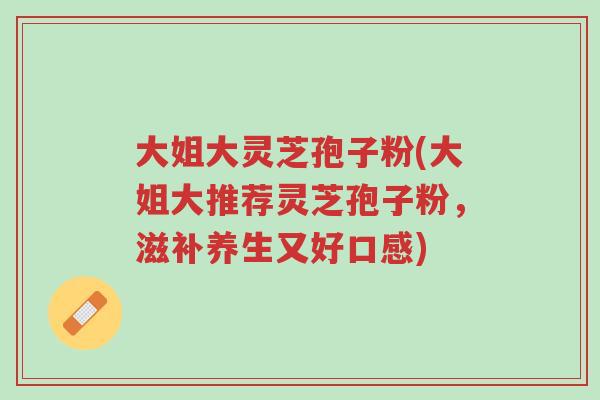 大姐大灵芝孢子粉(大姐大推荐灵芝孢子粉,滋补养生又好口感)-第1张图片-超越 大姐大灵芝孢子粉(大姐大推荐灵芝孢子粉,滋补养生又好口感)-第1张图片-超越