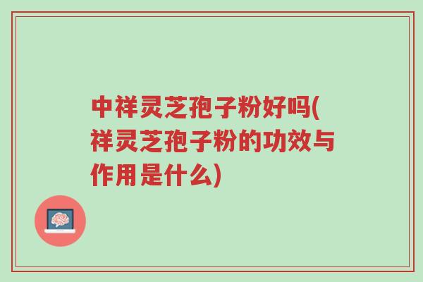 中祥灵芝孢子粉好吗(祥灵芝孢子粉的功效与作用是什么)-第1张图片-超越 中祥灵芝孢子粉好吗(祥灵芝孢子粉的功效与作用是什么)-第1张图片-超越