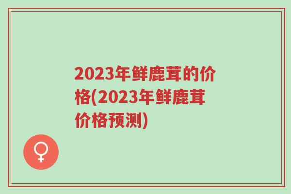 2023年鲜鹿茸的价格(2023年鲜鹿茸价格预测)-第1张图片-超越